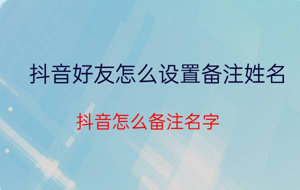 抖音好友怎么设置备注姓名 抖音怎么备注名字？